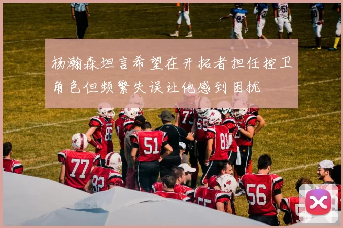 杨瀚森坦言希望在开拓者担任控卫角色但频繁失误让他感到困扰