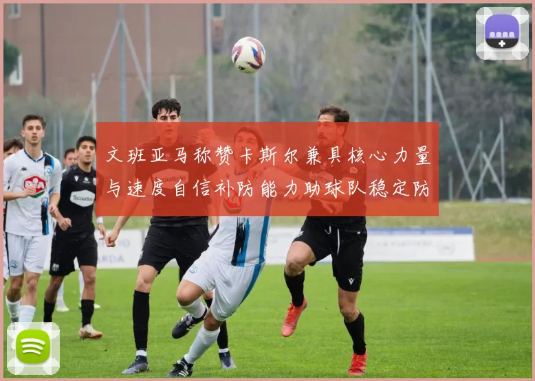文班亚马称赞卡斯尔兼具核心力量与速度自信补防能力助球队稳定防线