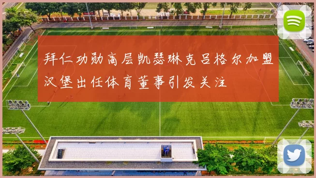 拜仁功勋高层凯瑟琳克吕格尔加盟汉堡出任体育董事引发关注