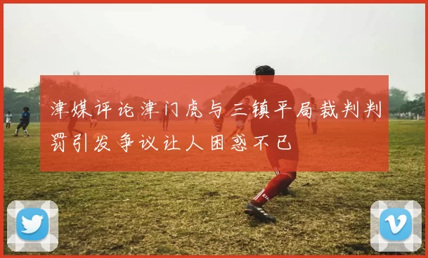 津媒评论津门虎与三镇平局裁判判罚引发争议让人困惑不已