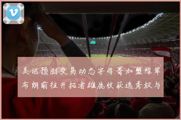 美记预测交易动态字母哥加盟绿军布朗前往开拓者雄鹿收获选秀权与年轻球员