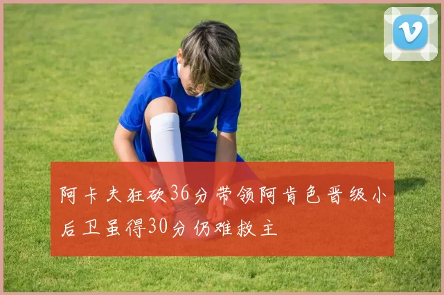 阿卡夫狂砍36分带领阿肯色晋级小后卫虽得30分仍难救主