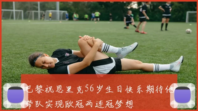 巴黎祝恩里克56岁生日快乐期待他带队实现欧冠两连冠梦想