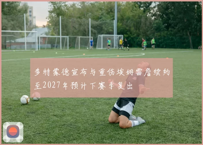 多特蒙德宣布与重伤埃姆雷詹续约至2027年预计下赛季复出