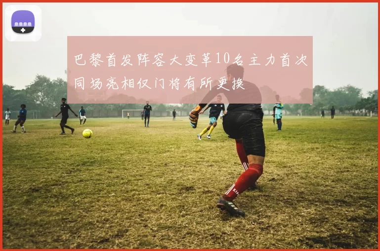 巴黎首发阵容大变革10名主力首次同场亮相仅门将有所更换