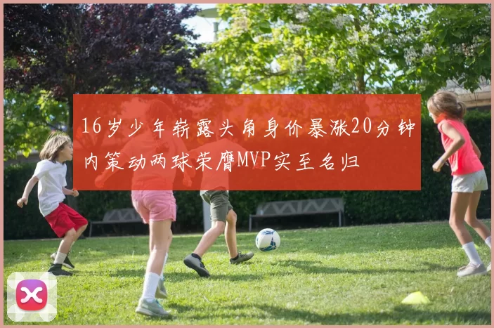 16岁少年崭露头角身价暴涨20分钟内策动两球荣膺MVP实至名归