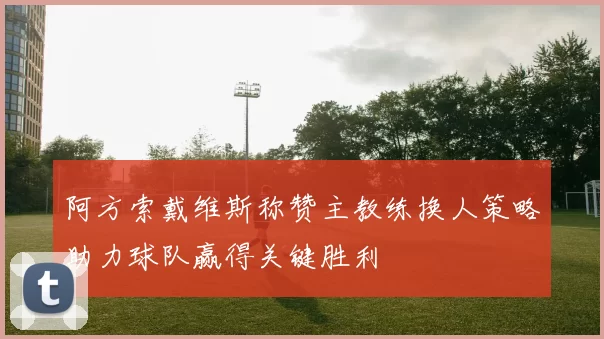 阿方索戴维斯称赞主教练换人策略助力球队赢得关键胜利