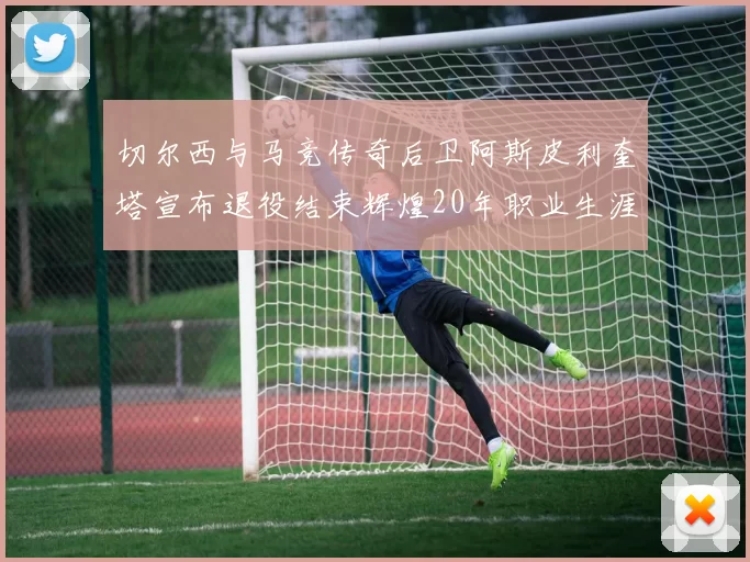 切尔西与马竞传奇后卫阿斯皮利奎塔宣布退役结束辉煌20年职业生涯