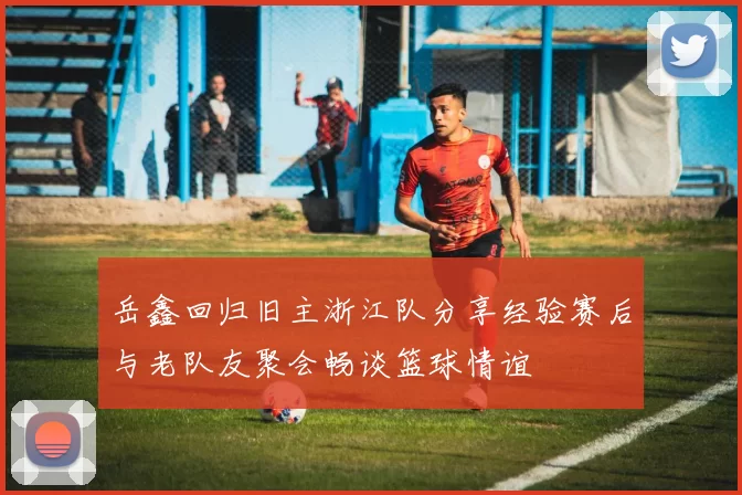 岳鑫回归旧主浙江队分享经验赛后与老队友聚会畅谈篮球情谊