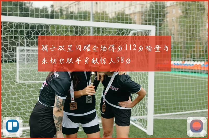 骑士双星闪耀全场得分112分哈登与米切尔联手贡献惊人98分