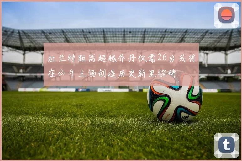 杜兰特距离超越乔丹仅需26分或将在公牛主场创造历史新里程碑