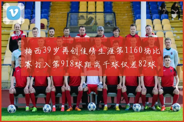 梅西39岁再创佳绩生涯第1160场比赛打入第918球距离千球仅差82球