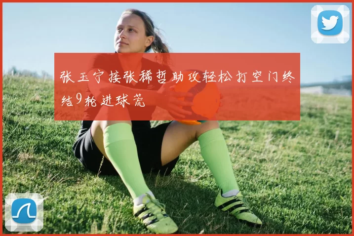 张玉宁接张稀哲助攻轻松打空门终结9轮进球荒