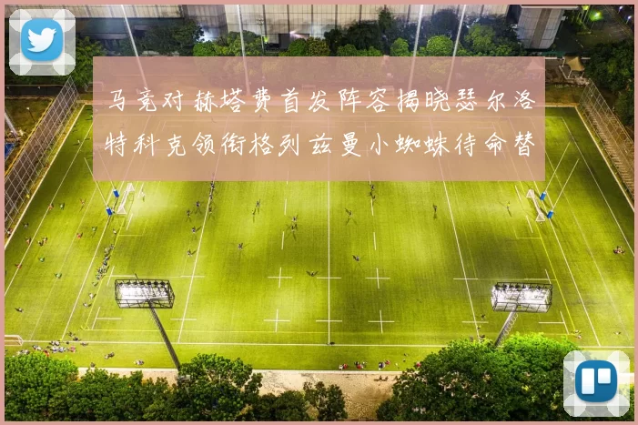 马竞对赫塔费首发阵容揭晓瑟尔洛特科克领衔格列兹曼小蜘蛛待命替补