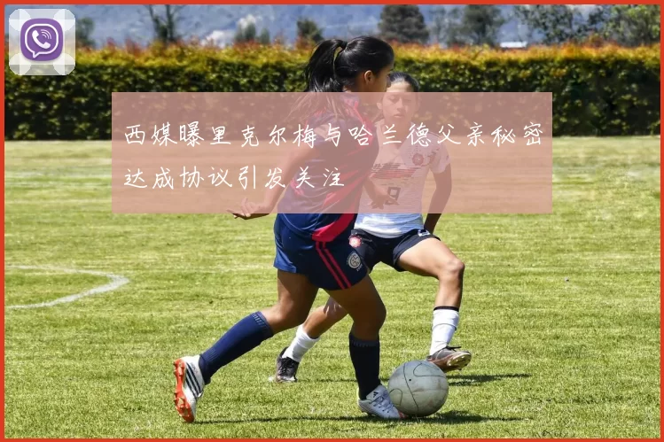 西媒曝里克尔梅与哈兰德父亲秘密达成协议引发关注