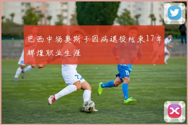 巴西中场奥斯卡因病退役结束17年辉煌职业生涯