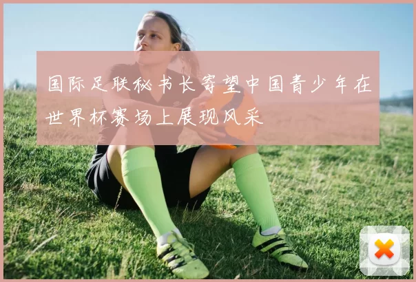 国际足联秘书长寄望中国青少年在世界杯赛场上展现风采