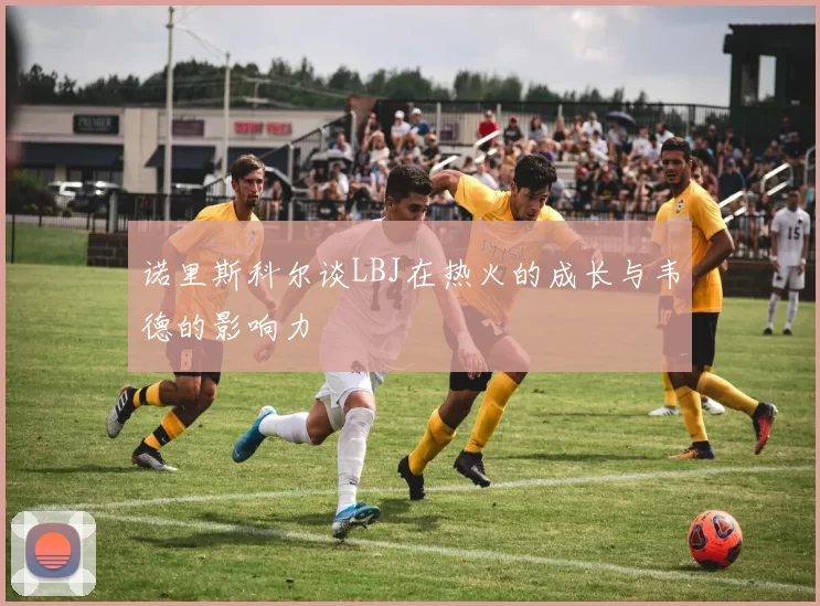诺里斯科尔谈LBJ在热火的成长与韦德的影响力