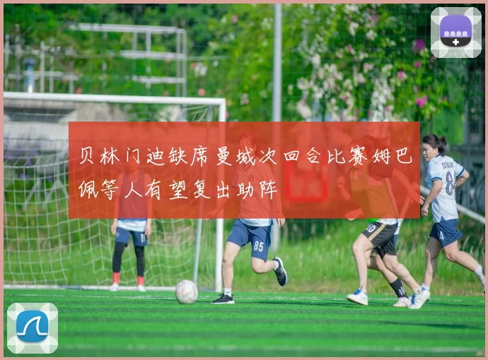 贝林门迪缺席曼城次回合比赛姆巴佩等人有望复出助阵