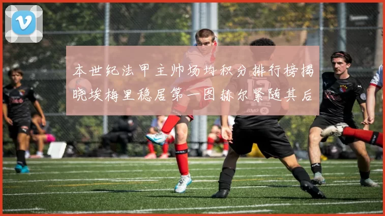 本世纪法甲主帅场均积分排行榜揭晓埃梅里稳居第一图赫尔紧随其后