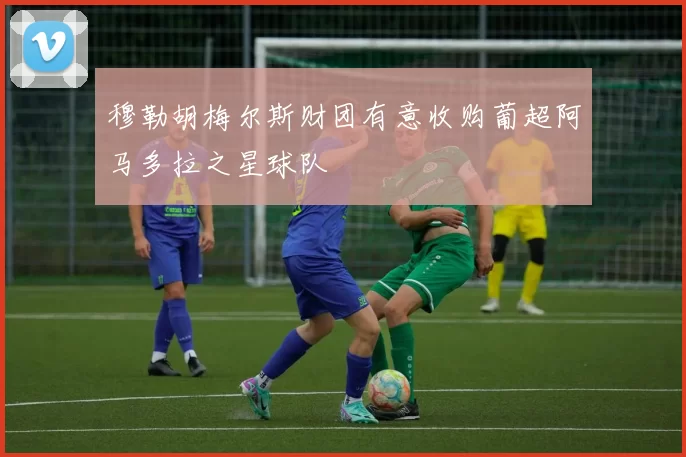 穆勒胡梅尔斯财团有意收购葡超阿马多拉之星球队