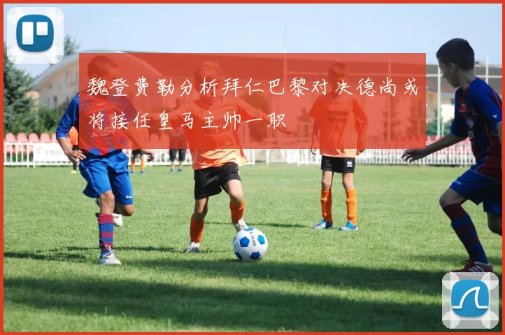 魏登费勒分析拜仁巴黎对决德尚或将接任皇马主帅一职