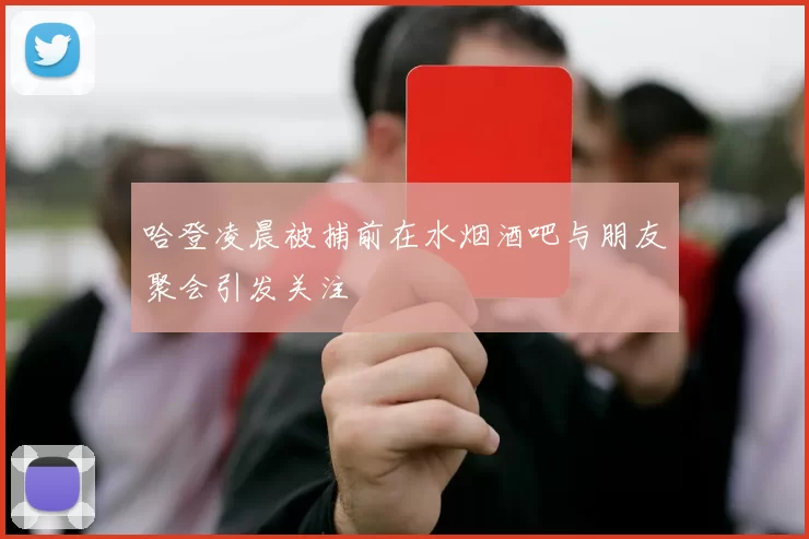 哈登凌晨被捕前在水烟酒吧与朋友聚会引发关注